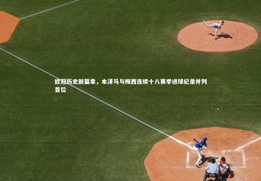 fb体育-欧冠历史新篇章，本泽马与梅西连续十八赛季进球纪录并列首位