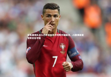 【fb体育官网】日本国青队召入巴萨混血天才对阵中国国青，J1联赛新星领军志在夺魁