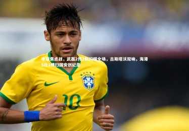 fb体育_中超焦点战，武磊2传2射闪耀全场，古斯塔沃双响，海港5比1横扫国安创纪录