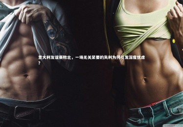 fb体育-意大利友谊赛败北，一场无关紧要的失利为何引发深度忧虑？