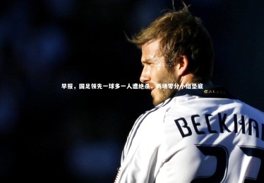 【fb体育】早报，国足领先一球多一人遭绝杀，两场零分小组垫底