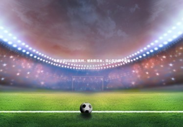 【fb体育官网】马德兴谈U16国足失利，憾未胜日本，信心在比赛中展现