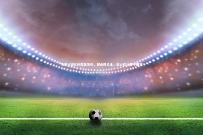 【fb体育官网】马德兴谈U16国足失利，憾未胜日本，信心在比赛中展现