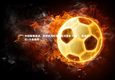 fb体育官网_中超联赛激战，阿齐兹传射建功段刘愚单刀破门，西海岸3比1力克梅州