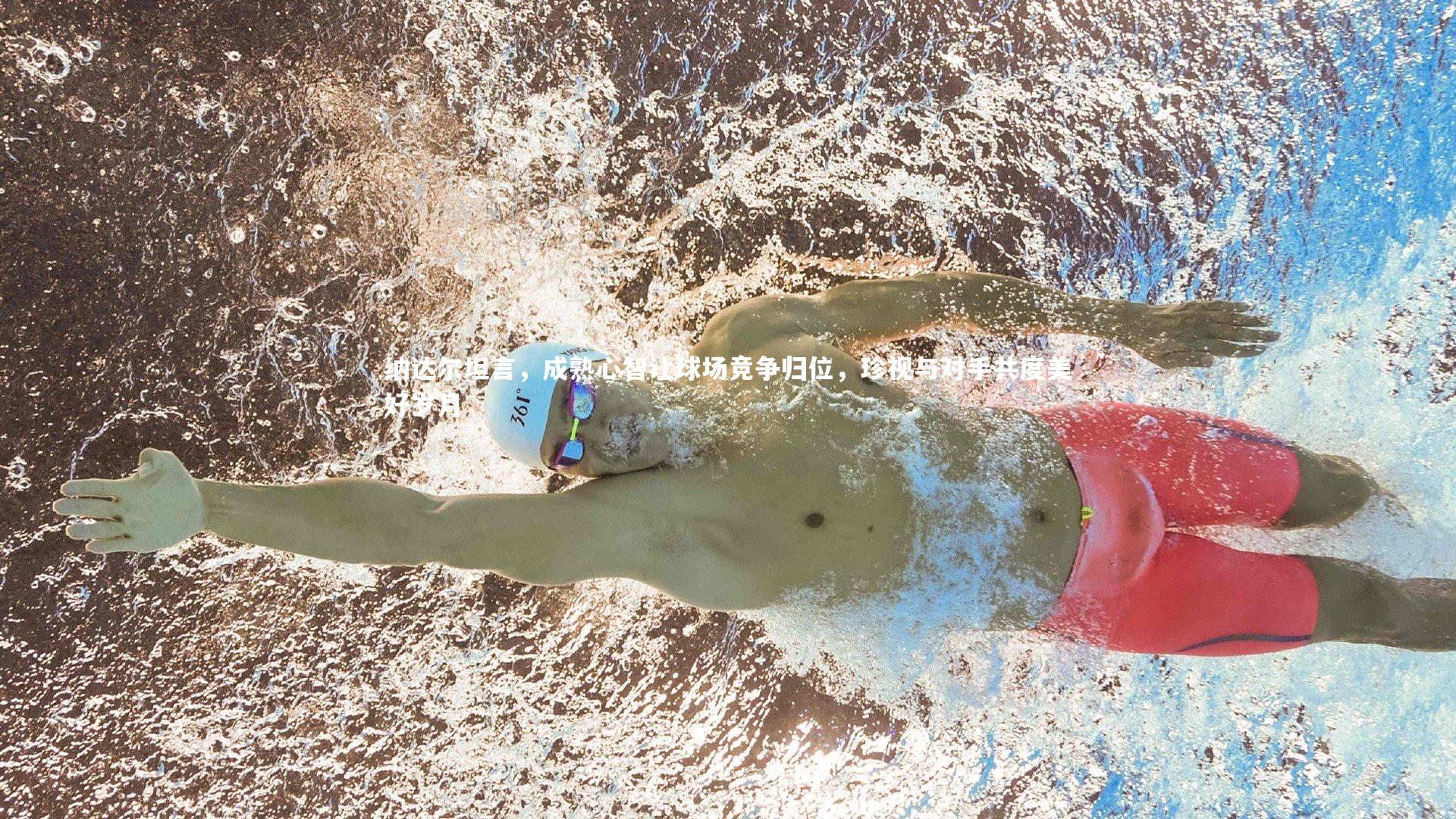 纳达尔坦言，成熟心智让球场竞争归位，珍视与对手共度美好岁月